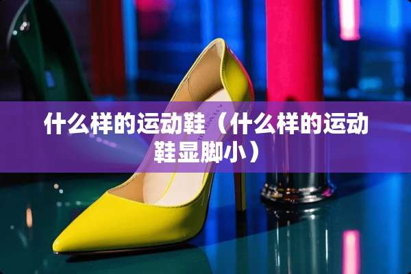 什么样的运动鞋（什么样的运动鞋显脚小）