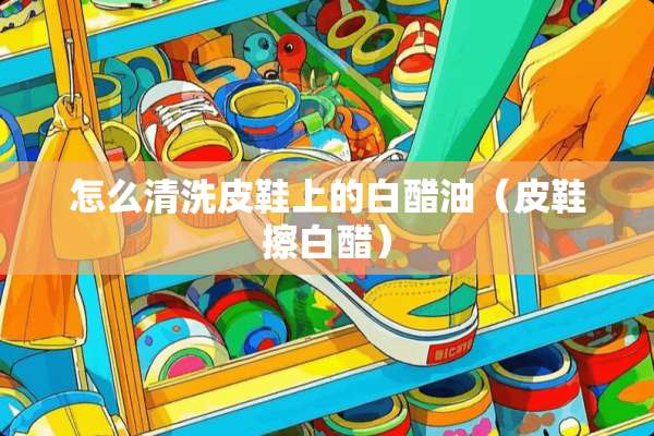怎么清洗皮鞋上的白醋油（皮鞋擦白醋）