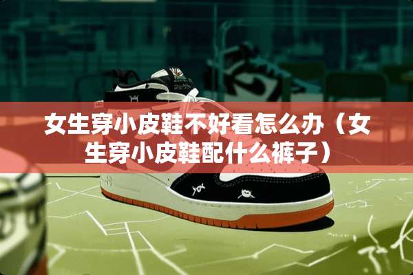 女生穿小皮鞋不好看怎么办（女生穿小皮鞋配什么裤子）