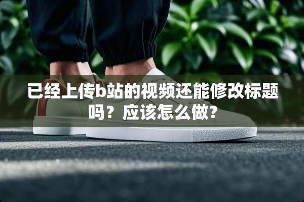 已经上传b站的视频还能修改标题吗？应该怎么做？