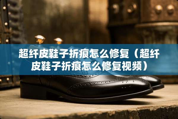 超纤皮鞋子折痕怎么修复（超纤皮鞋子折痕怎么修复视频）