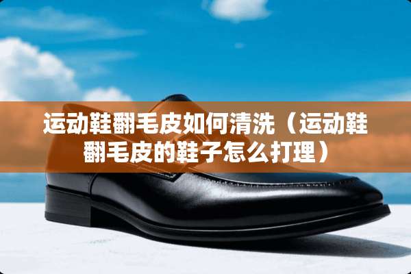 运动鞋翻毛皮如何清洗（运动鞋翻毛皮的鞋子怎么打理）