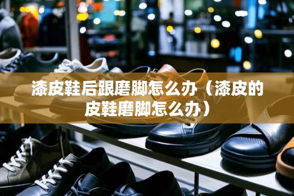 漆皮鞋后跟磨脚怎么办（漆皮的皮鞋磨脚怎么办）
