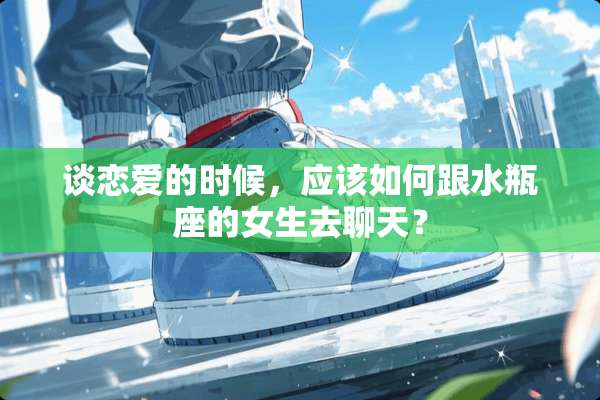 谈恋爱的时候，应该如何跟水瓶座的女生去聊天？