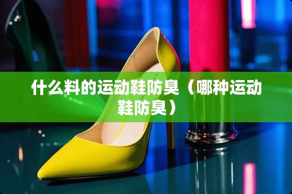 什么料的运动鞋防臭（哪种运动鞋防臭）