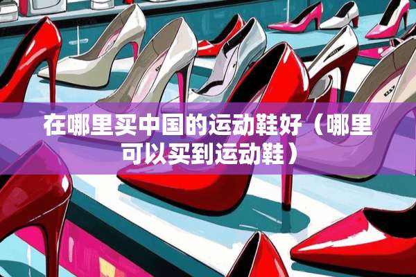 在哪里买中国的运动鞋好（哪里可以买到运动鞋）