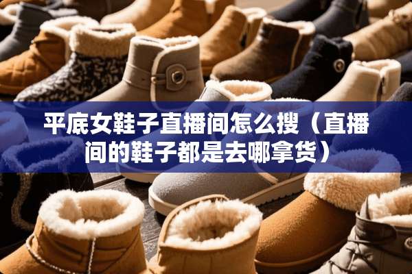 平底女鞋子直播间怎么搜（直播间的鞋子都是去哪拿货）