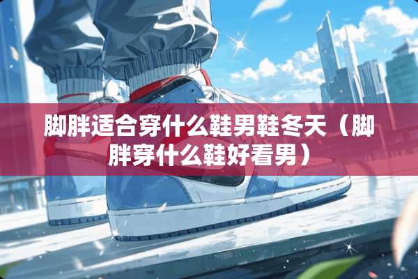 脚胖适合穿什么鞋男鞋冬天（脚胖穿什么鞋好看男）