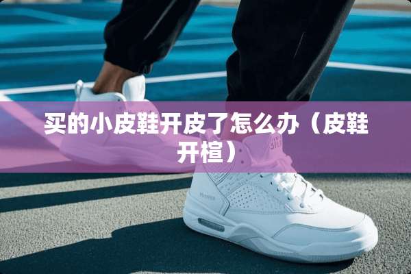买的小皮鞋开皮了怎么办（皮鞋开楦）