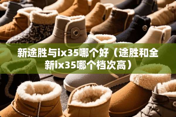 新途胜与ix35哪个好（途胜和全新ix35哪个档次高）