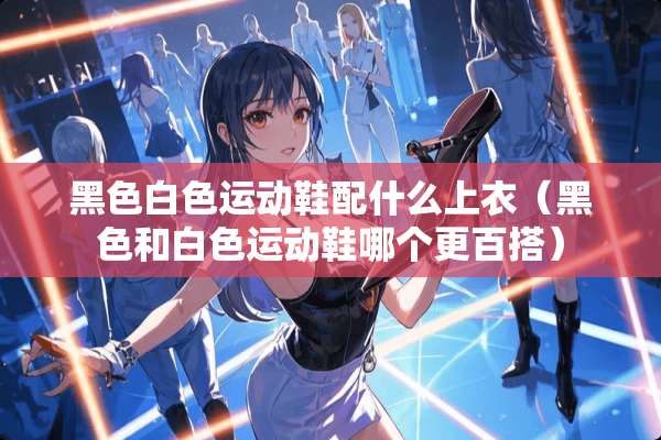 黑色白色运动鞋配什么上衣（黑色和白色运动鞋哪个更百搭）