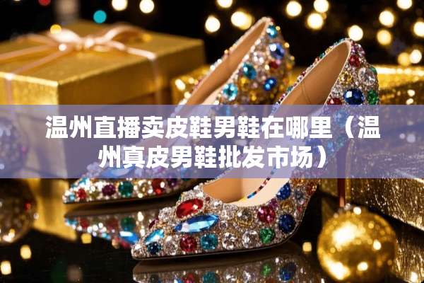 温州直播卖皮鞋男鞋在哪里（温州真皮男鞋批发市场）