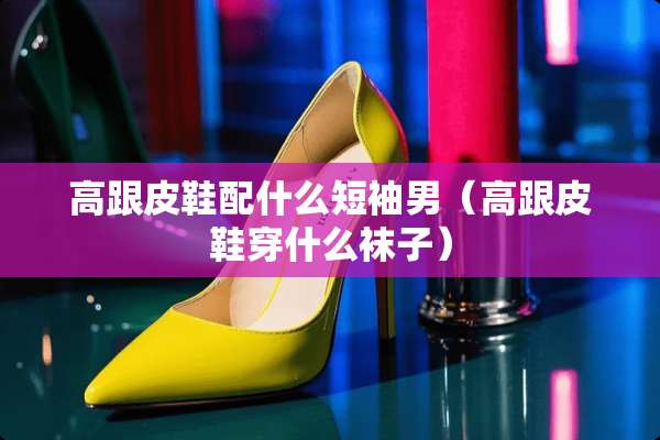 高跟皮鞋配什么短袖男（高跟皮鞋穿什么袜子）