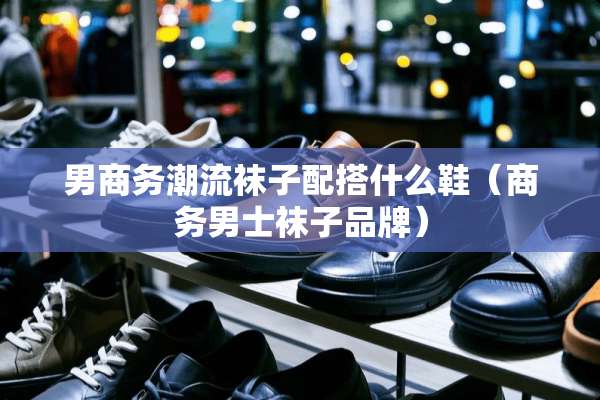 男商务潮流袜子配搭什么鞋（商务男士袜子品牌）