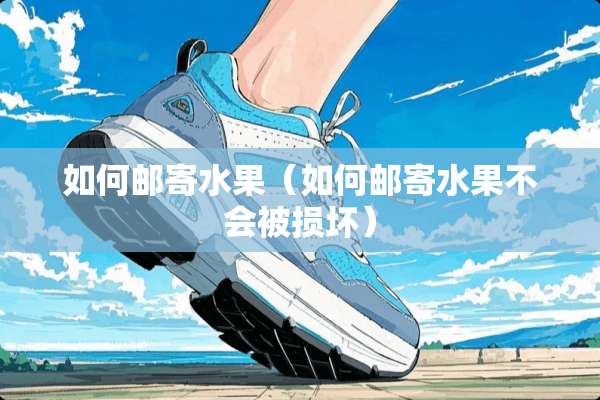 如何邮寄水果（如何邮寄水果不会被损坏）