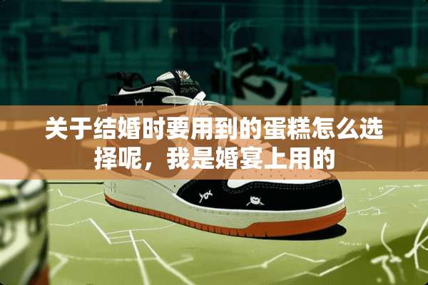 关于结婚时要用到的蛋糕怎么选择呢，我是婚宴上用的