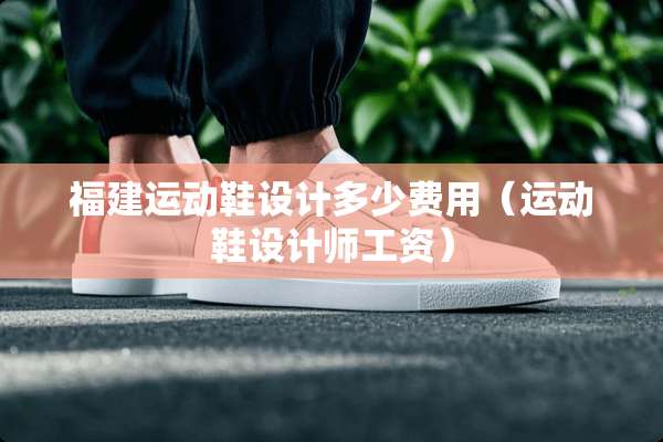 福建运动鞋设计多少费用（运动鞋设计师工资）