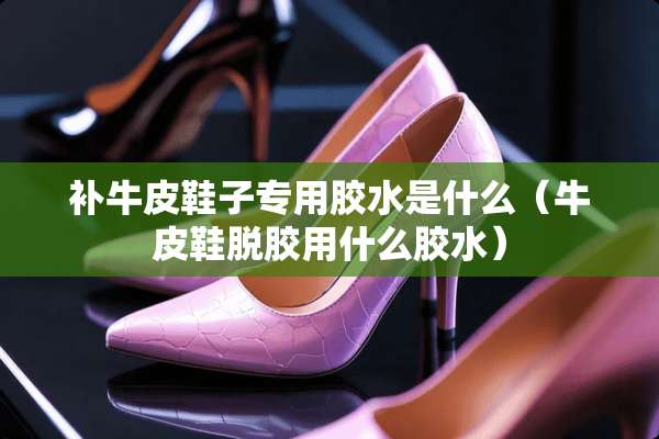 补牛皮鞋子专用胶水是什么（牛皮鞋脱胶用什么胶水）