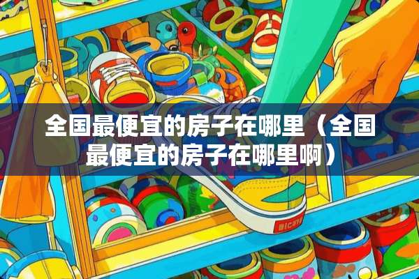 全国最便宜的房子在哪里（全国最便宜的房子在哪里啊）