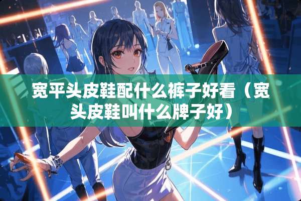 宽平头皮鞋配什么裤子好看（宽头皮鞋叫什么牌子好）