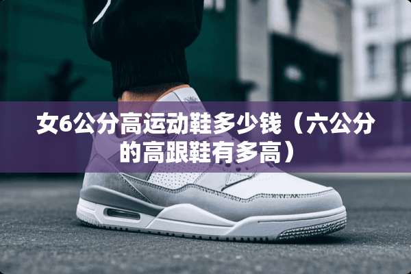 女6公分高运动鞋多少钱（六公分的高跟鞋有多高）