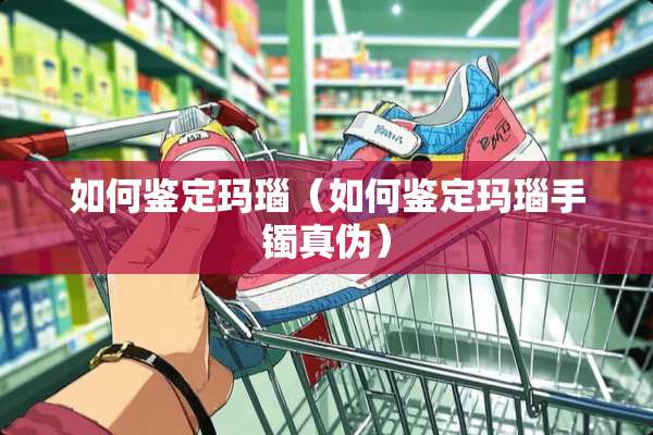 如何鉴定玛瑙（如何鉴定玛瑙手镯真伪）