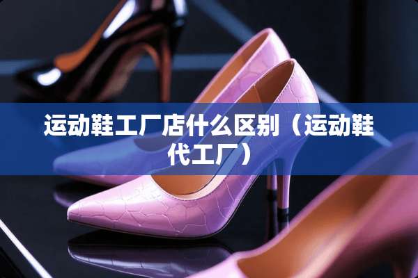 运动鞋工厂店什么区别（运动鞋代工厂）