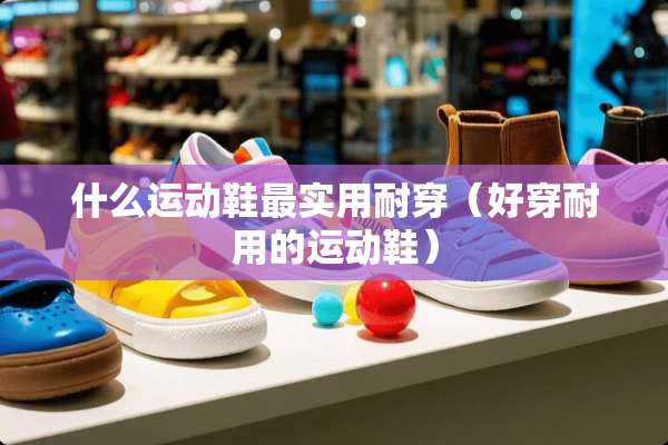 什么运动鞋最实用耐穿（好穿耐用的运动鞋）