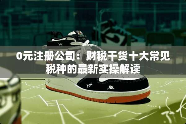 0元注册公司：财税干货十大常见税种的最新实操解读