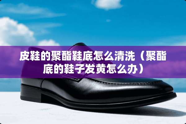 皮鞋的聚酯鞋底怎么清洗（聚酯底的鞋子发黄怎么办）