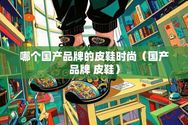 哪个国产品牌的皮鞋时尚（国产品牌 皮鞋）