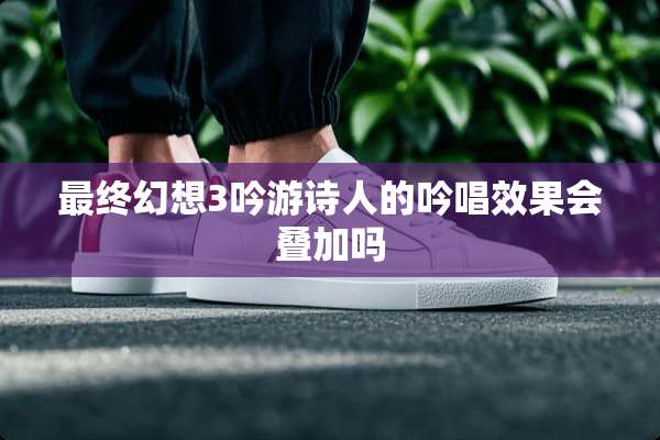 最终幻想3吟游诗人的吟唱效果会叠加吗