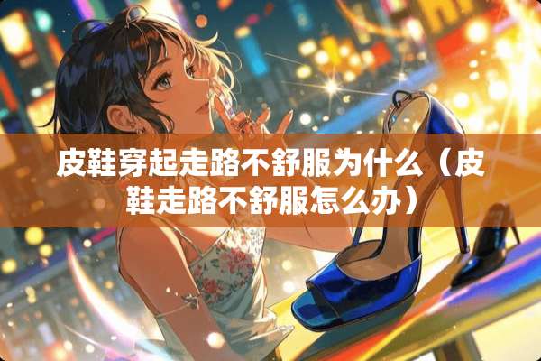 皮鞋穿起走路不舒服为什么（皮鞋走路不舒服怎么办）