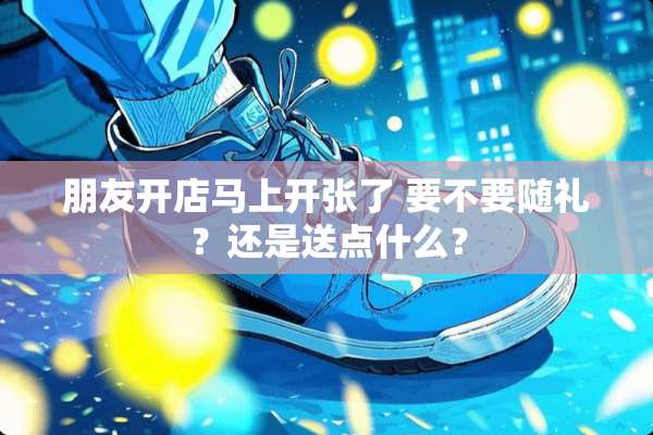 朋友开店马上开张了 要不要随礼？还是送点什么？