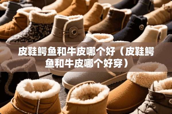 皮鞋鳄鱼和牛皮哪个好（皮鞋鳄鱼和牛皮哪个好穿）