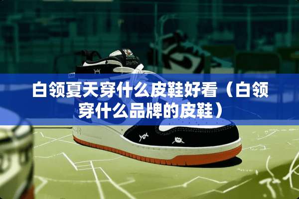 白领夏天穿什么皮鞋好看（白领穿什么品牌的皮鞋）