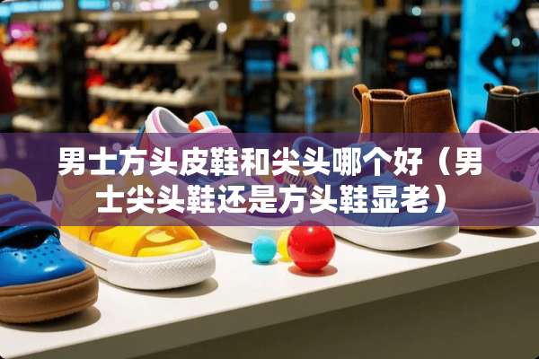男士方头皮鞋和尖头哪个好（男士尖头鞋还是方头鞋显老）