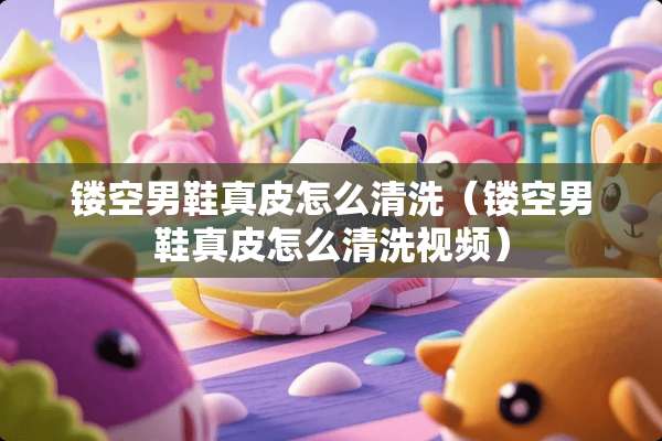 镂空男鞋真皮怎么清洗（镂空男鞋真皮怎么清洗视频）