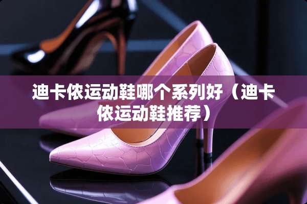 迪卡侬运动鞋哪个系列好（迪卡侬运动鞋推荐）