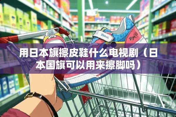 用日本旗擦皮鞋什么电视剧（日本国旗可以用来擦脚吗）