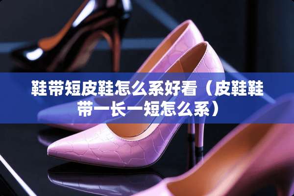 鞋带短皮鞋怎么系好看（皮鞋鞋带一长一短怎么系）