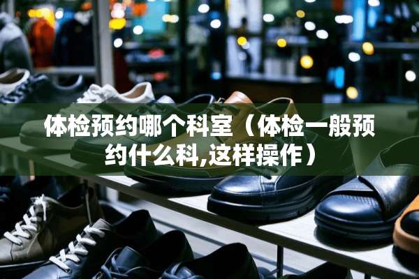 体检预约哪个科室（体检一般预约什么科,这样操作）