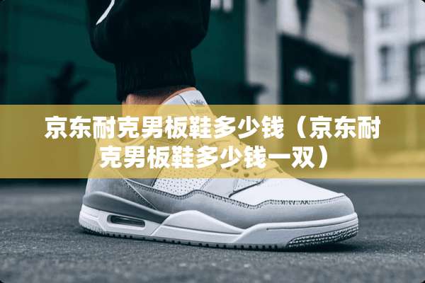 京东耐克男板鞋多少钱（京东耐克男板鞋多少钱一双）