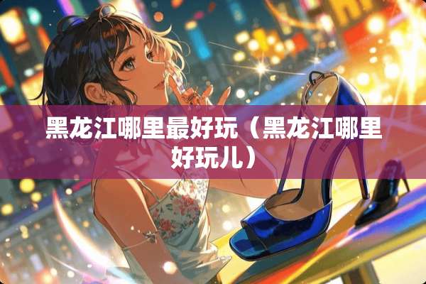 黑龙江哪里最好玩（黑龙江哪里好玩儿）