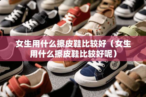 女生用什么擦皮鞋比较好（女生用什么擦皮鞋比较好呢）