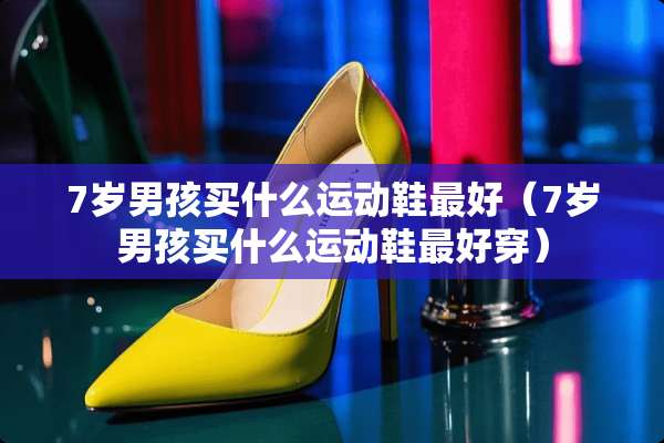 7岁男孩买什么运动鞋最好（7岁男孩买什么运动鞋最好穿）