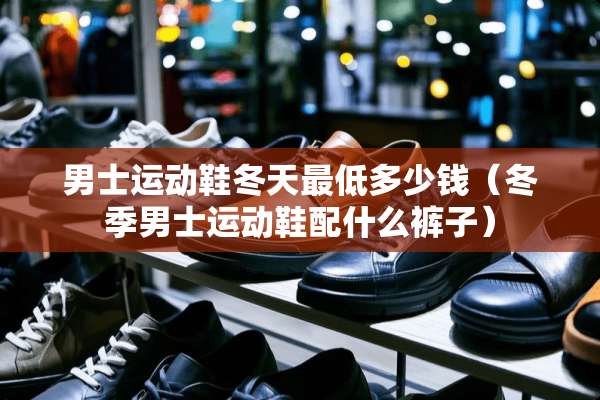 男士运动鞋冬天最低多少钱（冬季男士运动鞋配什么裤子）
