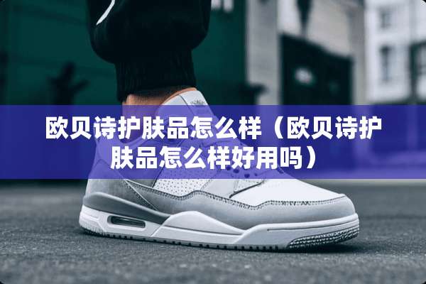 欧贝诗护肤品怎么样（欧贝诗护肤品怎么样好用吗）