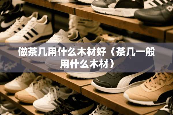 做茶几用什么木材好（茶几一般用什么木材）