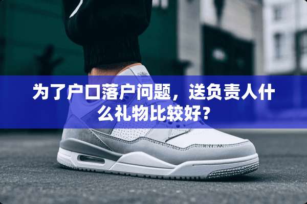 为了户口落户问题，送负责人什么礼物比较好？